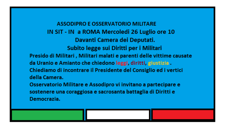 OSSERVATORIO MILITARE E ASSODIPRO – 26 Luglio 2017 davanti alla Camera dei Deputati in SIT – IN Con Militari, Militari Malati e parenti di vittime e malati per uranio e amianto. Subito una legge a tutela di militari e famiglie . Vogliamo incontrare il Capo del Governo ed i vertici della Camera. OSSERVATORIO MILITARE E ASSODIPRO – 26 Luglio 2017 davanti alla Camera dei Deputati in SIT – IN Con Militari, Militari Malati e parenti di vittime e malati per uranio e amianto. Subito una legge a tutela di militari e famiglie . Vogliamo incontrare il Capo del Governo ed i vertici della Camera.
